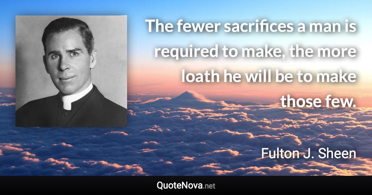 The fewer sacrifices a man is required to make, the more loath he will be to make those few. - Fulton J. Sheen quote