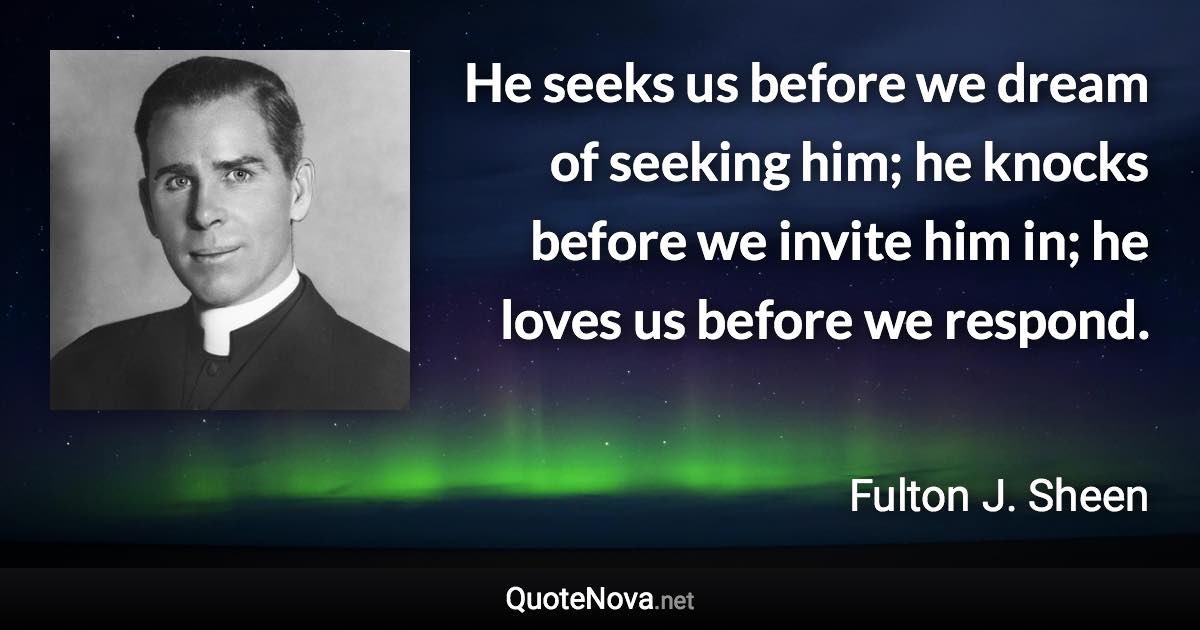 He seeks us before we dream of seeking him; he knocks before we invite him in; he loves us before we respond. - Fulton J. Sheen quote