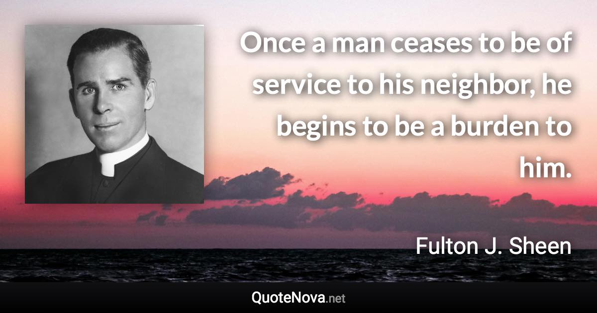 Once a man ceases to be of service to his neighbor, he begins to be a burden to him. - Fulton J. Sheen quote