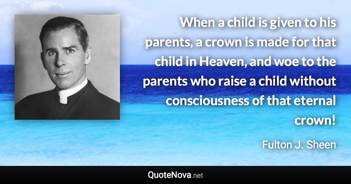 When a child is given to his parents, a crown is made for that child in Heaven, and woe to the parents who raise a child without consciousness of that eternal crown! - Fulton J. Sheen quote