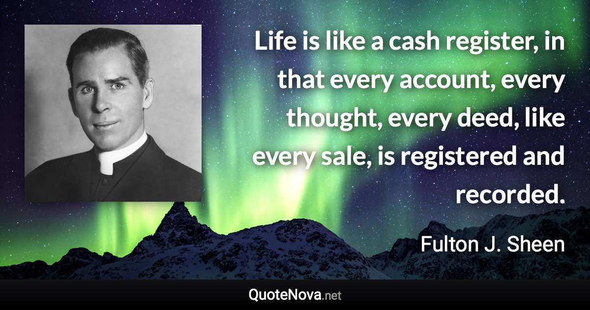 Life is like a cash register, in that every account, every thought, every deed, like every sale, is registered and recorded. - Fulton J. Sheen quote