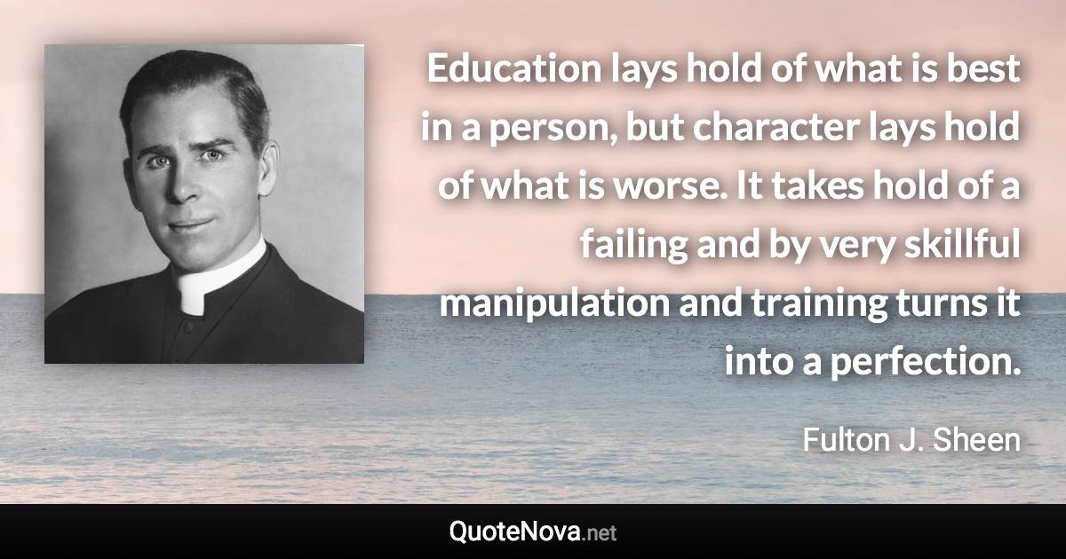 Education lays hold of what is best in a person, but character lays hold of what is worse. It takes hold of a failing and by very skillful manipulation and training turns it into a perfection. - Fulton J. Sheen quote