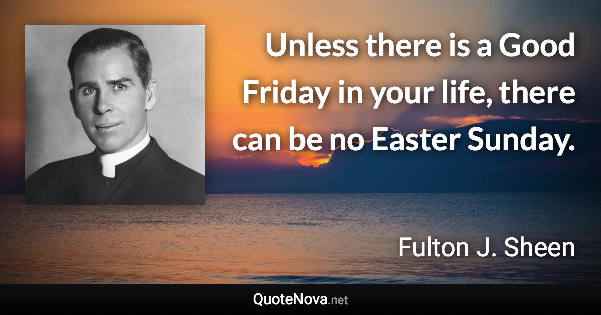 Unless there is a Good Friday in your life, there can be no Easter Sunday. - Fulton J. Sheen quote