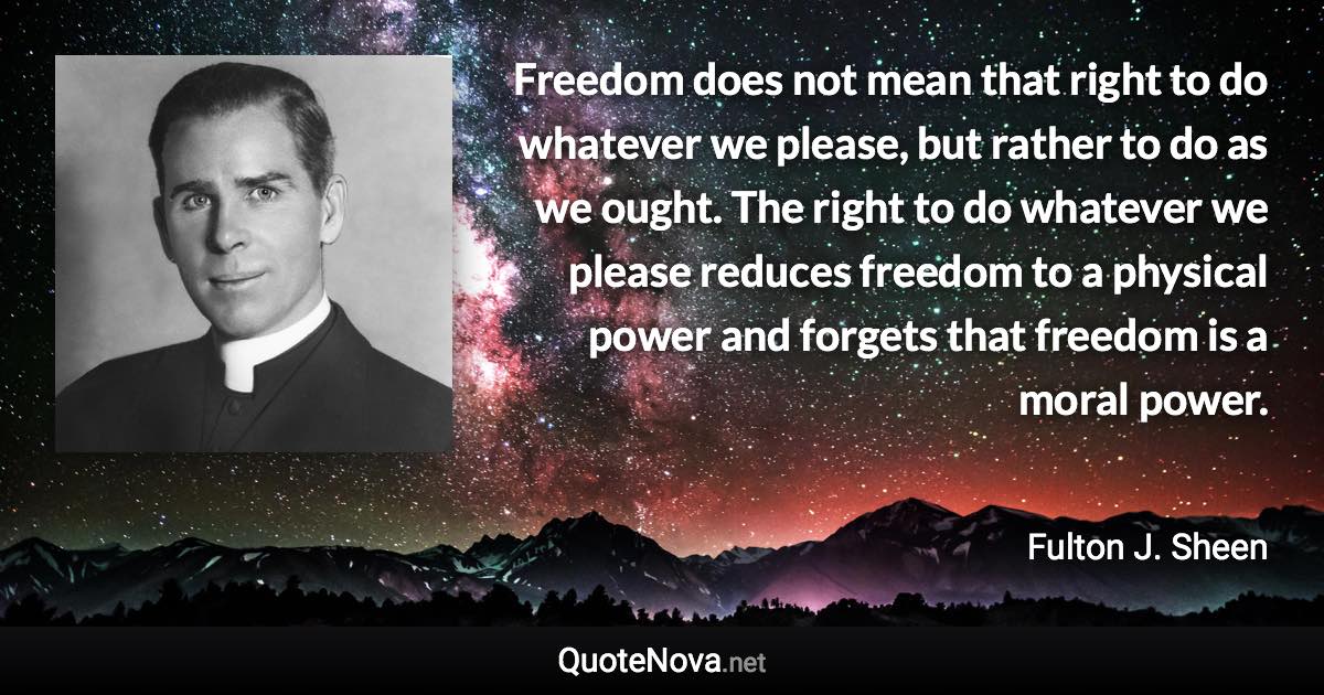 Freedom does not mean that right to do whatever we please, but rather to do as we ought. The right to do whatever we please reduces freedom to a physical power and forgets that freedom is a moral power. - Fulton J. Sheen quote