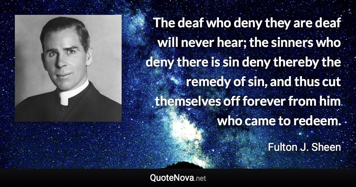 The deaf who deny they are deaf will never hear; the sinners who deny there is sin deny thereby the remedy of sin, and thus cut themselves off forever from him who came to redeem. - Fulton J. Sheen quote