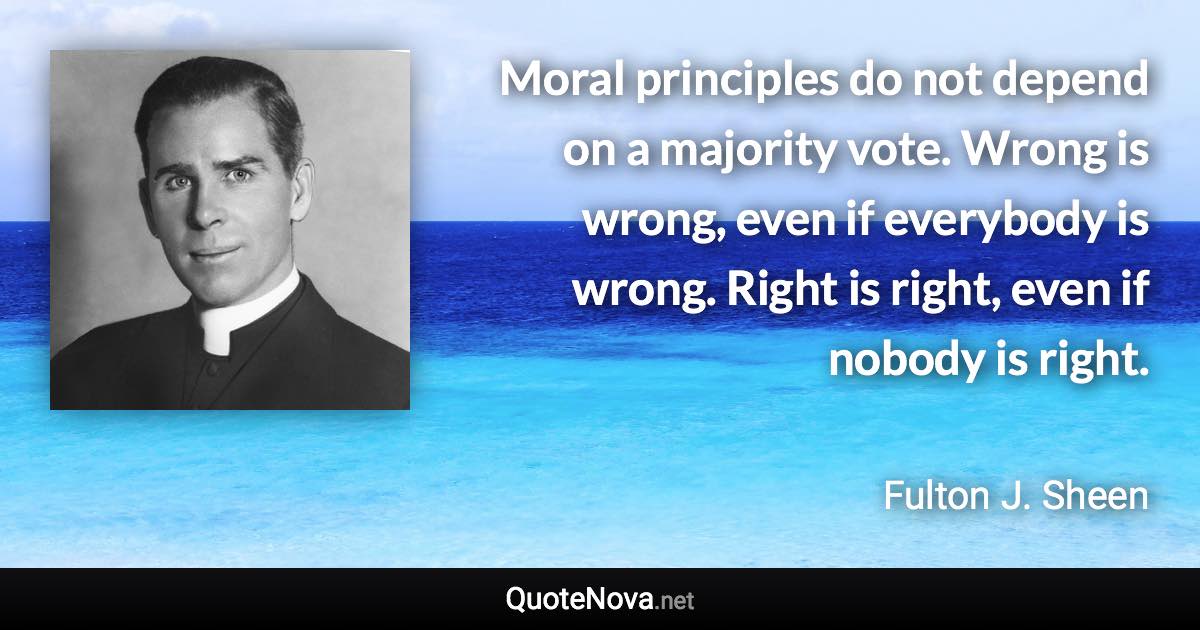 Moral principles do not depend on a majority vote. Wrong is wrong, even if everybody is wrong. Right is right, even if nobody is right. - Fulton J. Sheen quote