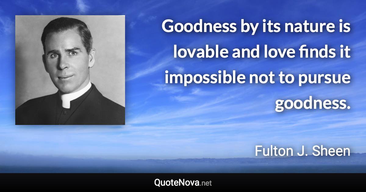 Goodness by its nature is lovable and love finds it impossible not to pursue goodness. - Fulton J. Sheen quote