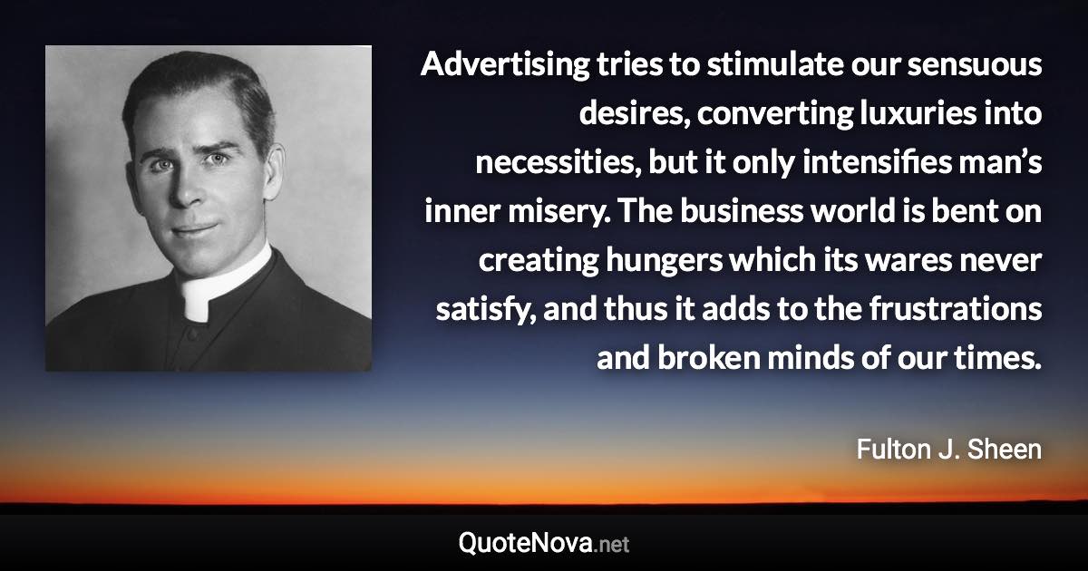 Advertising tries to stimulate our sensuous desires, converting luxuries into necessities, but it only intensifies man’s inner misery. The business world is bent on creating hungers which its wares never satisfy, and thus it adds to the frustrations and broken minds of our times. - Fulton J. Sheen quote