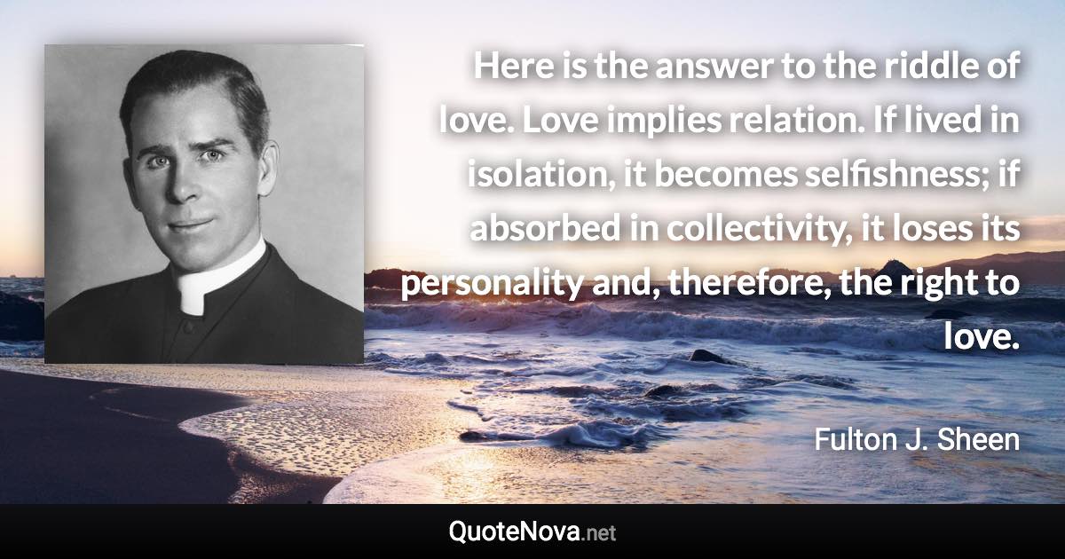 Here is the answer to the riddle of love. Love implies relation. If lived in isolation, it becomes selfishness; if absorbed in collectivity, it loses its personality and, therefore, the right to love. - Fulton J. Sheen quote