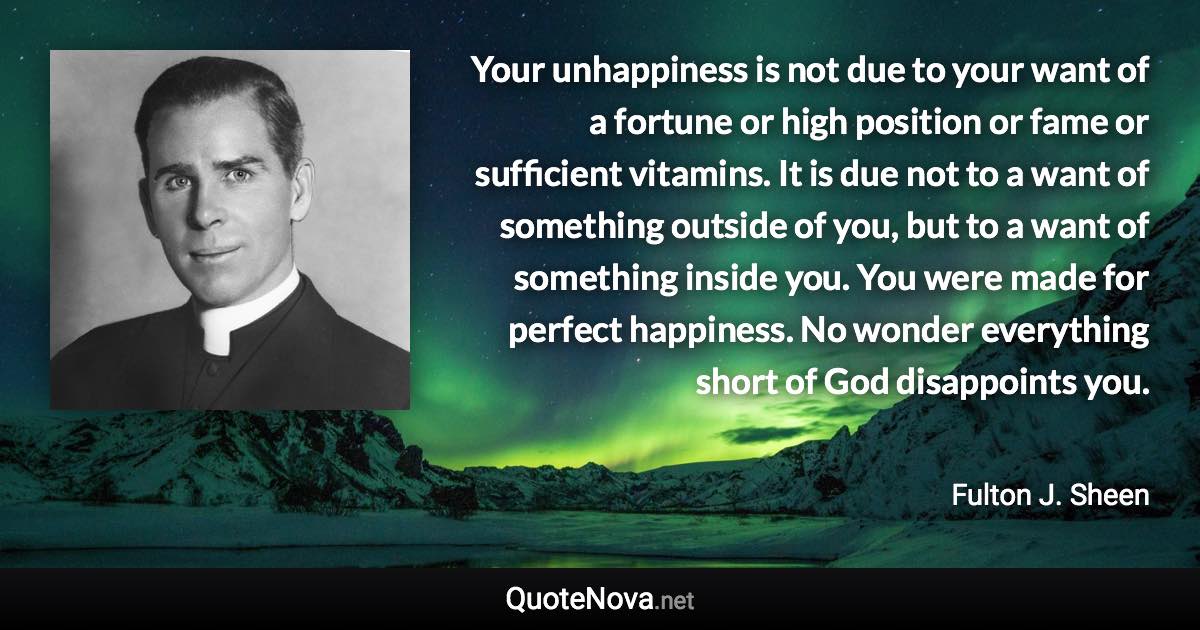 Your unhappiness is not due to your want of a fortune or high position or fame or sufficient vitamins. It is due not to a want of something outside of you, but to a want of something inside you. You were made for perfect happiness. No wonder everything short of God disappoints you. - Fulton J. Sheen quote