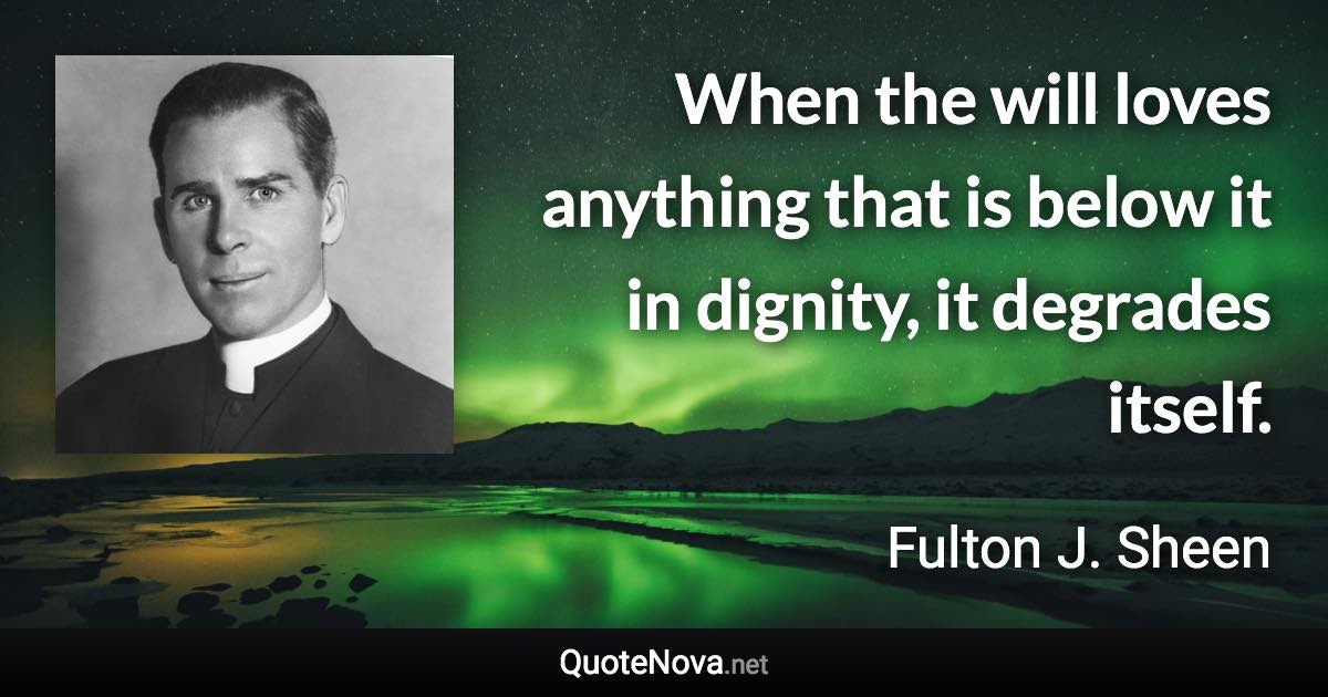 When the will loves anything that is below it in dignity, it degrades itself. - Fulton J. Sheen quote