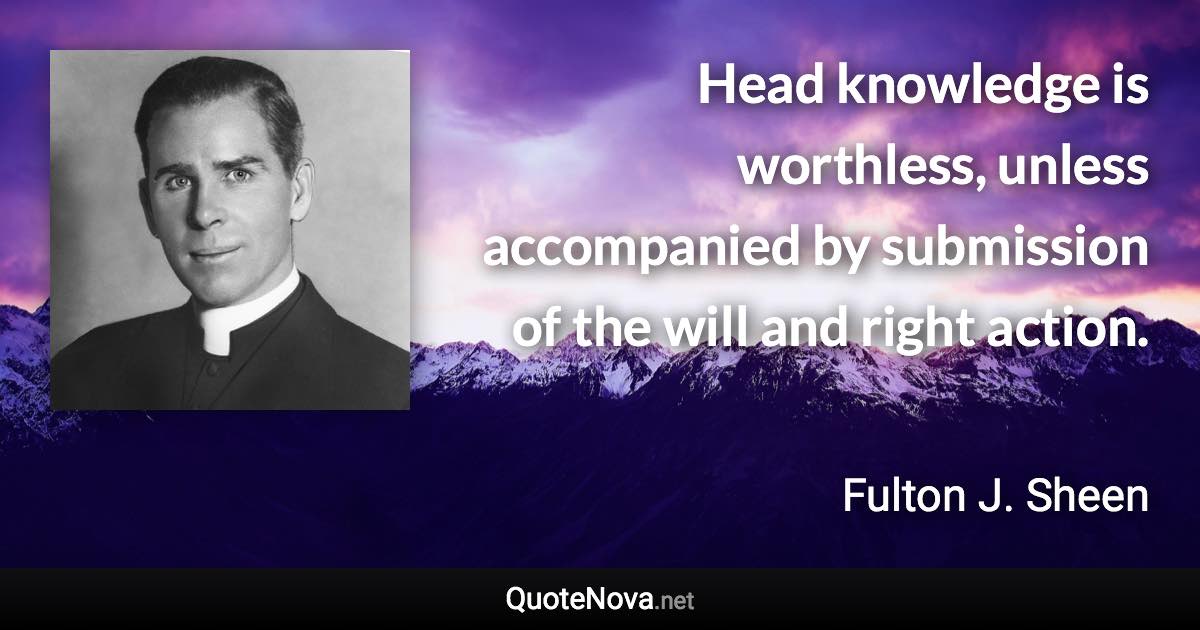 Head knowledge is worthless, unless accompanied by submission of the will and right action. - Fulton J. Sheen quote