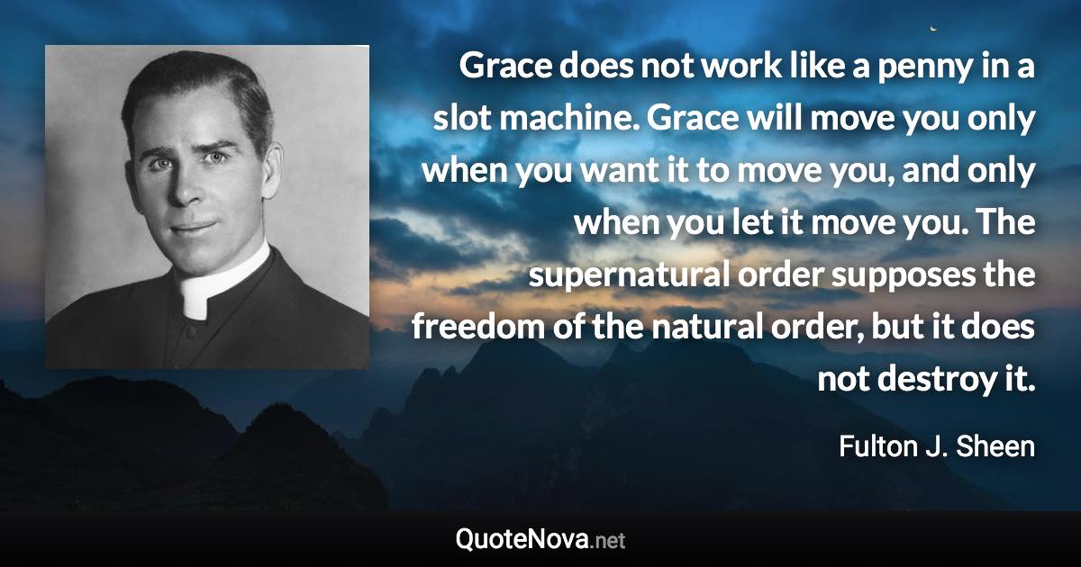 Grace does not work like a penny in a slot machine. Grace will move you only when you want it to move you, and only when you let it move you. The supernatural order supposes the freedom of the natural order, but it does not destroy it. - Fulton J. Sheen quote