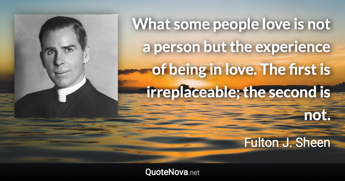 What some people love is not a person but the experience of being in love. The first is irreplaceable; the second is not. - Fulton J. Sheen quote