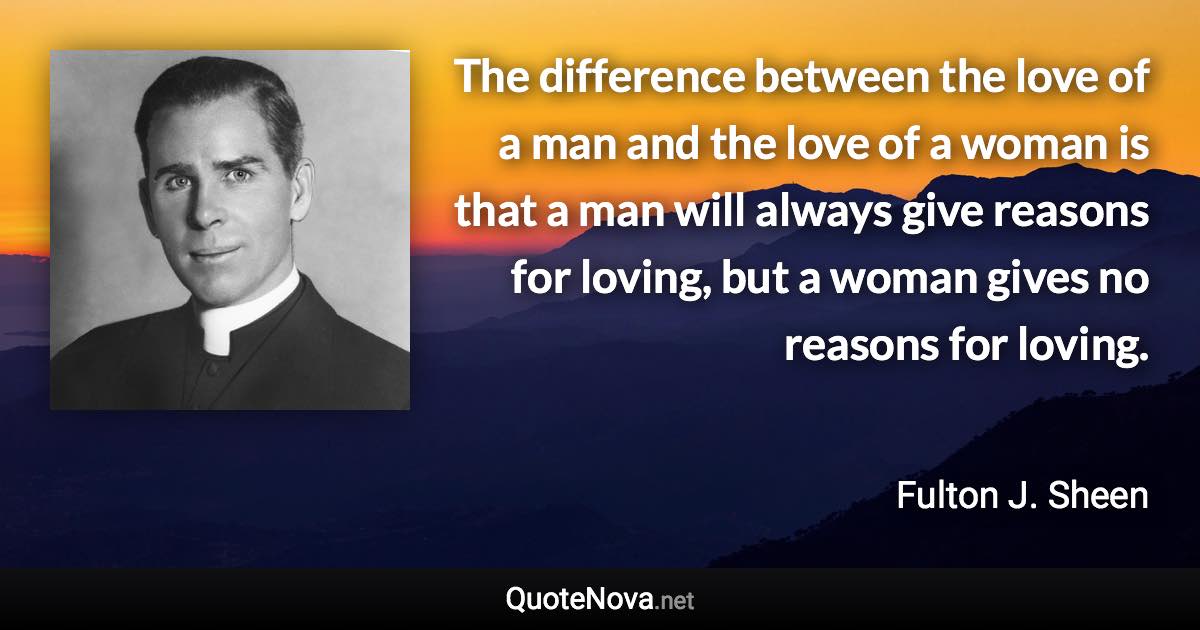 The difference between the love of a man and the love of a woman is that a man will always give reasons for loving, but a woman gives no reasons for loving. - Fulton J. Sheen quote