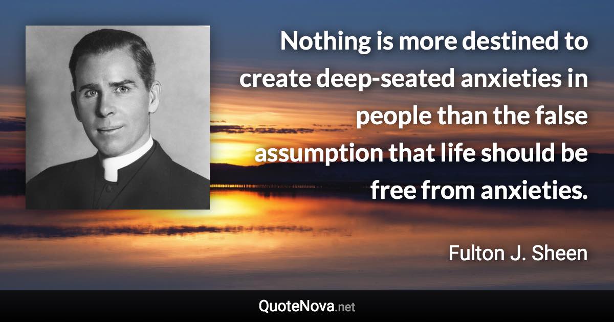 Nothing is more destined to create deep-seated anxieties in people than the false assumption that life should be free from anxieties. - Fulton J. Sheen quote