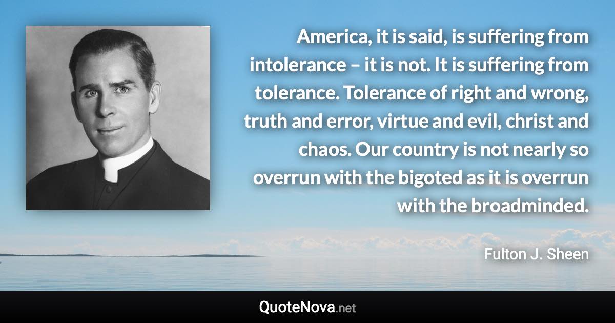 America, it is said, is suffering from intolerance – it is not. It is suffering from tolerance. Tolerance of right and wrong, truth and error, virtue and evil, christ and chaos. Our country is not nearly so overrun with the bigoted as it is overrun with the broadminded. - Fulton J. Sheen quote