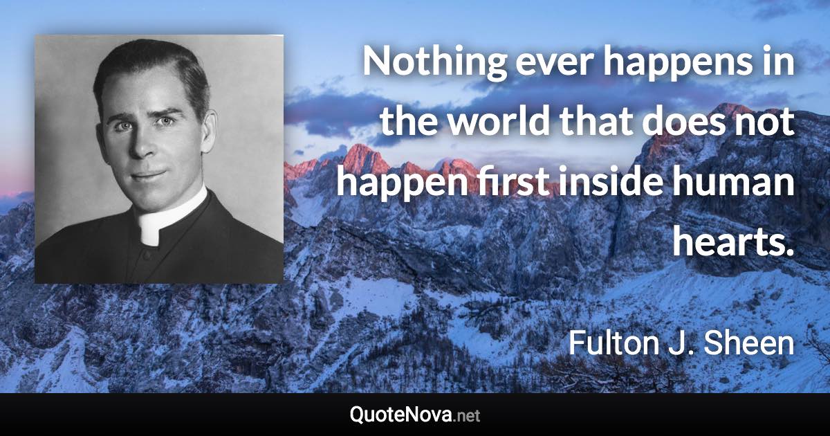 Nothing ever happens in the world that does not happen first inside human hearts. - Fulton J. Sheen quote