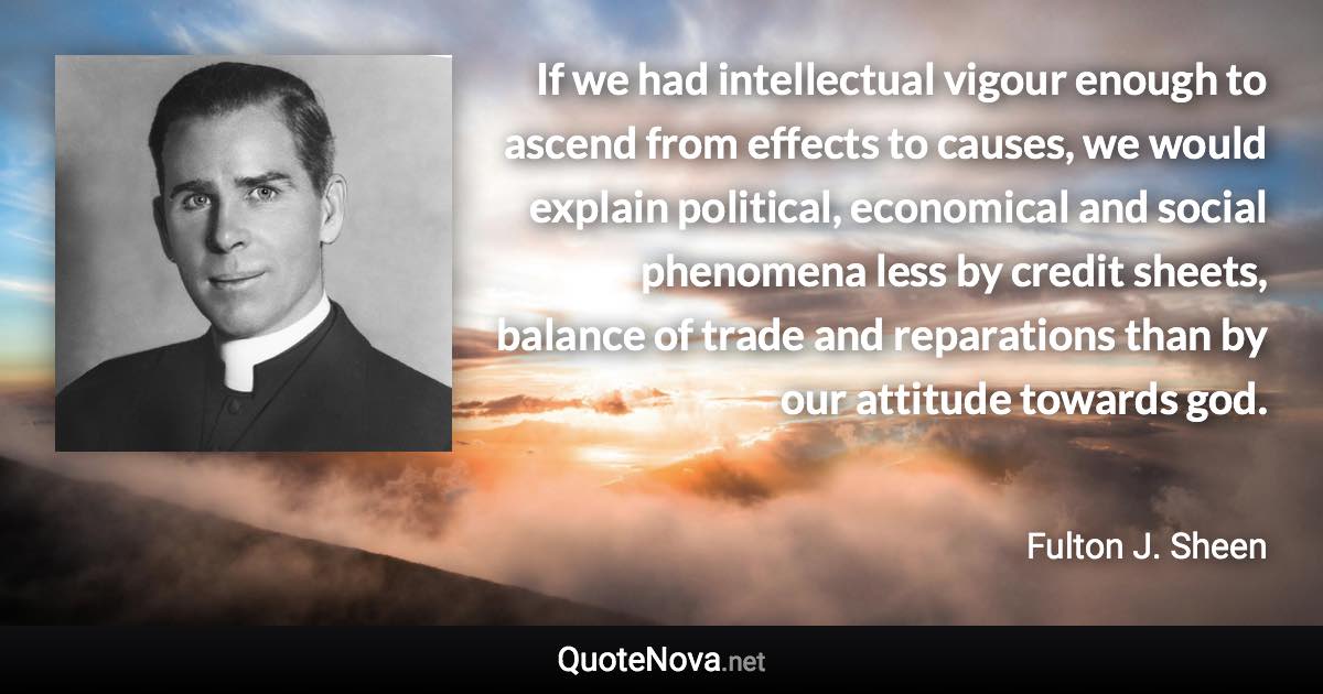 If we had intellectual vigour enough to ascend from effects to causes, we would explain political, economical and social phenomena less by credit sheets, balance of trade and reparations than by our attitude towards god. - Fulton J. Sheen quote