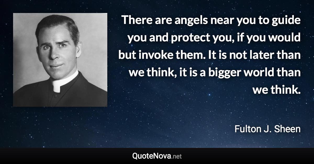 There are angels near you to guide you and protect you, if you would but invoke them. It is not later than we think, it is a bigger world than we think. - Fulton J. Sheen quote