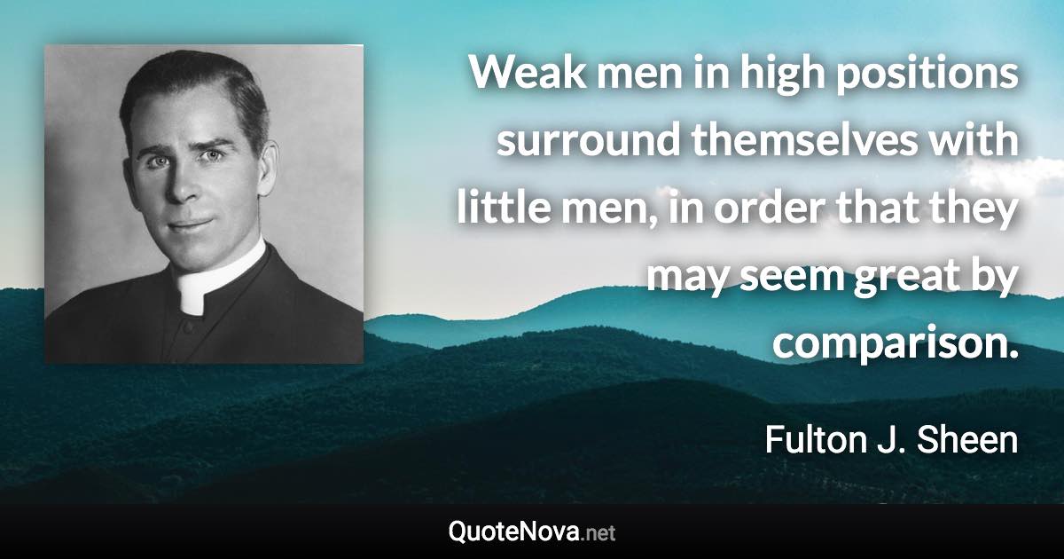 Weak men in high positions surround themselves with little men, in order that they may seem great by comparison. - Fulton J. Sheen quote