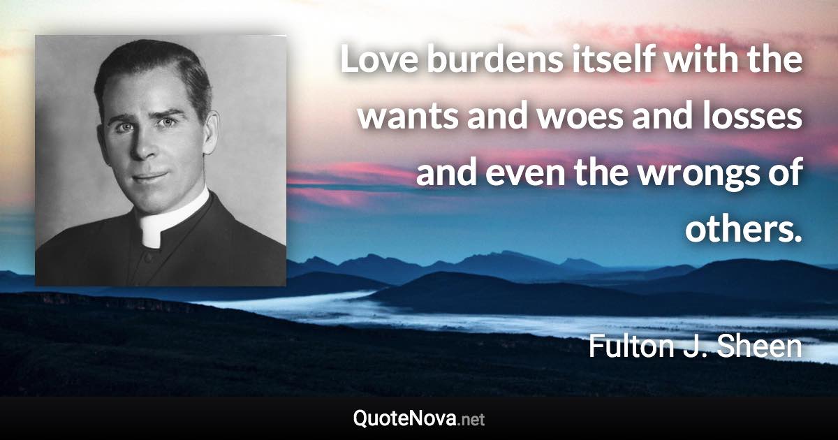 Love burdens itself with the wants and woes and losses and even the wrongs of others. - Fulton J. Sheen quote