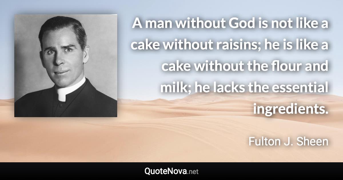 A man without God is not like a cake without raisins; he is like a cake without the flour and milk; he lacks the essential ingredients. - Fulton J. Sheen quote