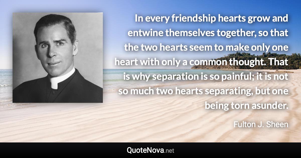 In every friendship hearts grow and entwine themselves together, so that the two hearts seem to make only one heart with only a common thought. That is why separation is so painful; it is not so much two hearts separating, but one being torn asunder. - Fulton J. Sheen quote