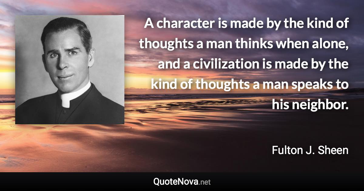 A character is made by the kind of thoughts a man thinks when alone, and a civilization is made by the kind of thoughts a man speaks to his neighbor. - Fulton J. Sheen quote