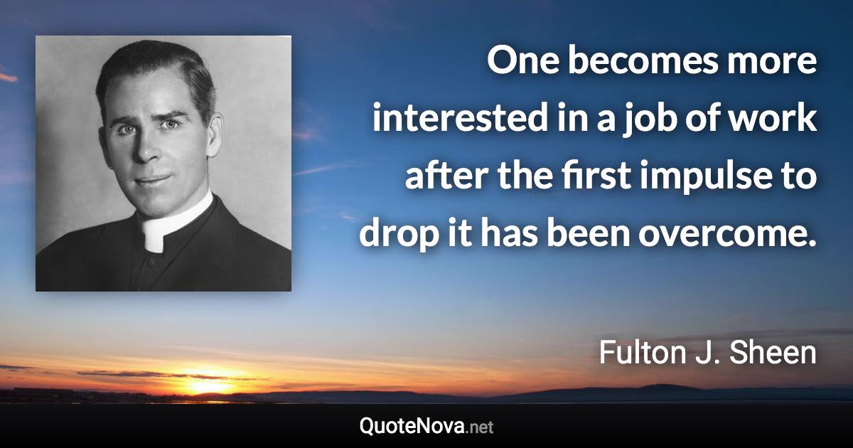 One becomes more interested in a job of work after the first impulse to drop it has been overcome. - Fulton J. Sheen quote