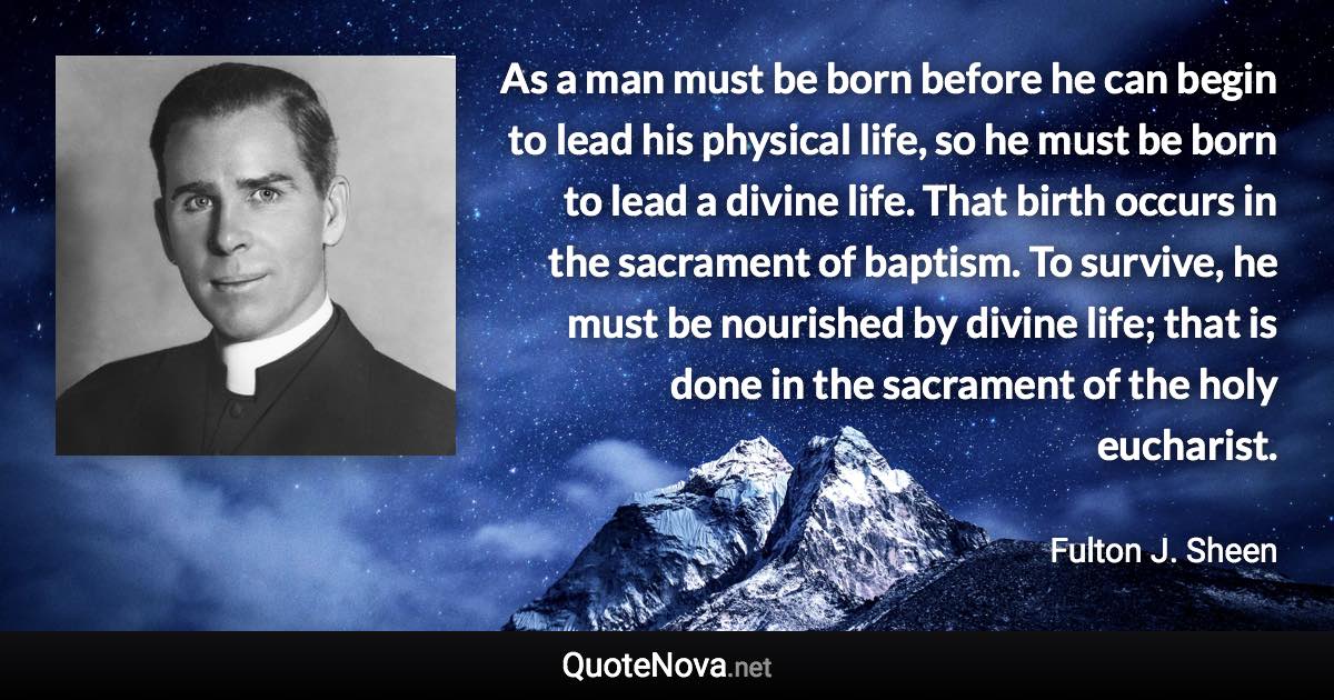 As a man must be born before he can begin to lead his physical life, so he must be born to lead a divine life. That birth occurs in the sacrament of baptism. To survive, he must be nourished by divine life; that is done in the sacrament of the holy eucharist. - Fulton J. Sheen quote