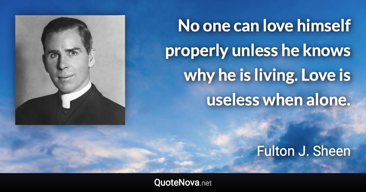 No one can love himself properly unless he knows why he is living. Love is useless when alone. - Fulton J. Sheen quote