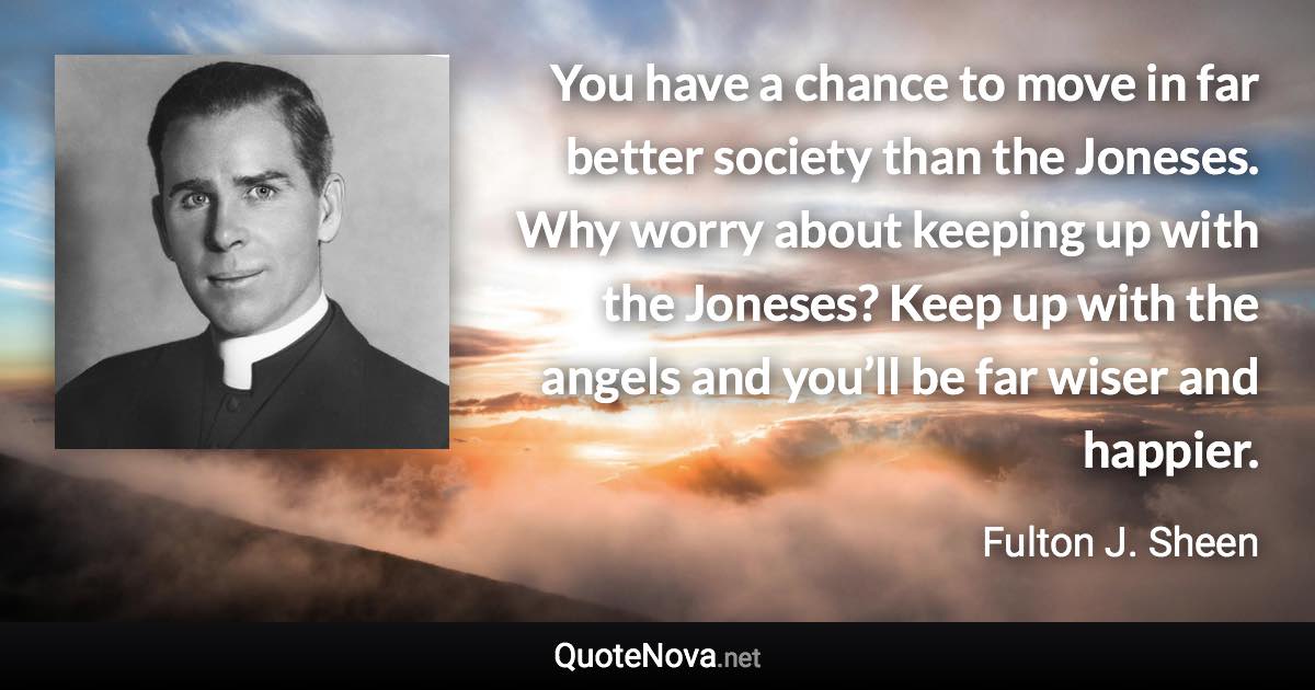 You have a chance to move in far better society than the Joneses. Why worry about keeping up with the Joneses? Keep up with the angels and you’ll be far wiser and happier. - Fulton J. Sheen quote