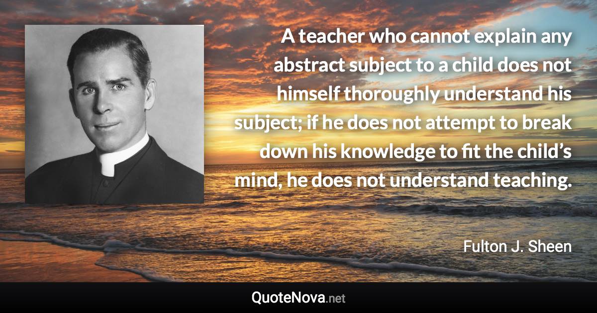 A teacher who cannot explain any abstract subject to a child does not himself thoroughly understand his subject; if he does not attempt to break down his knowledge to fit the child’s mind, he does not understand teaching. - Fulton J. Sheen quote