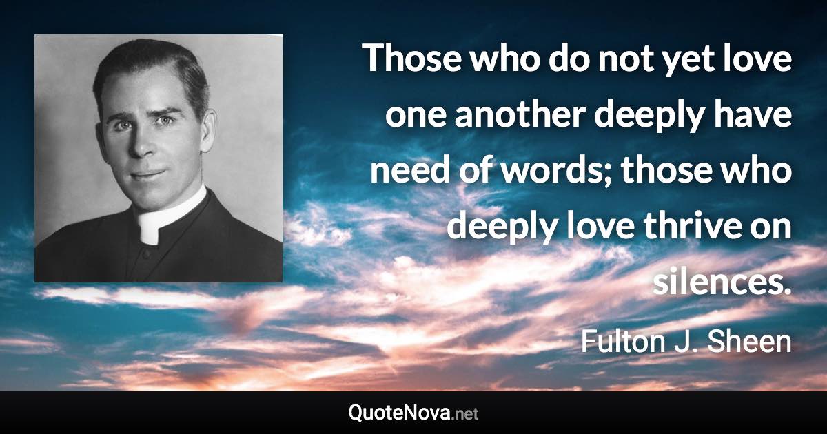 Those who do not yet love one another deeply have need of words; those who deeply love thrive on silences. - Fulton J. Sheen quote