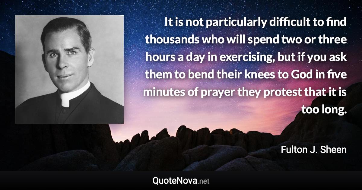 It is not particularly difficult to find thousands who will spend two or three hours a day in exercising, but if you ask them to bend their knees to God in five minutes of prayer they protest that it is too long. - Fulton J. Sheen quote