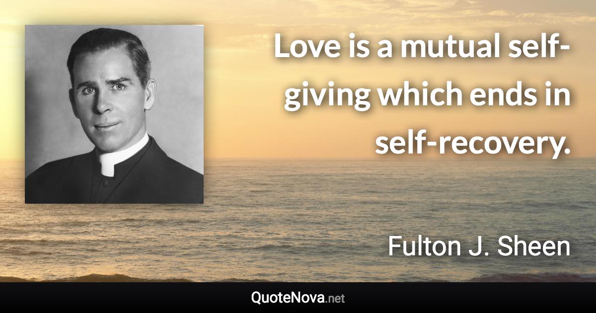 Love is a mutual self-giving which ends in self-recovery. - Fulton J. Sheen quote