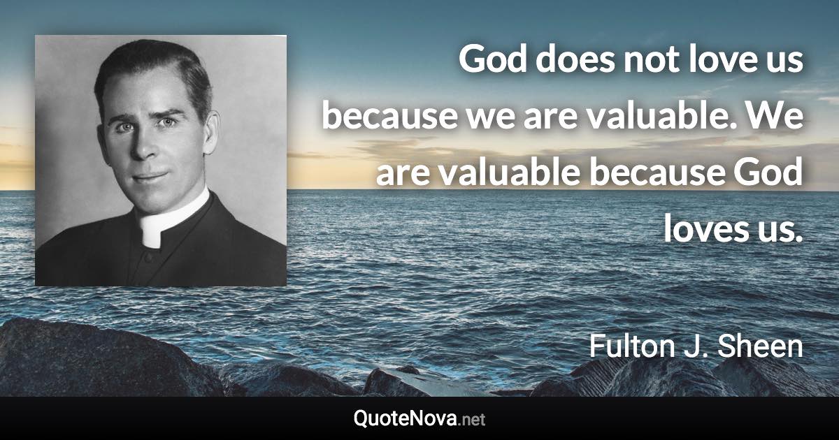 God does not love us because we are valuable. We are valuable because God loves us. - Fulton J. Sheen quote