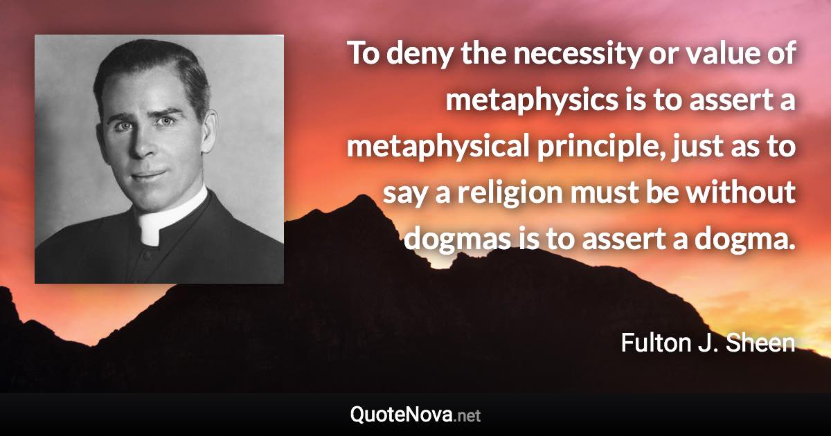 To deny the necessity or value of metaphysics is to assert a metaphysical principle, just as to say a religion must be without dogmas is to assert a dogma. - Fulton J. Sheen quote