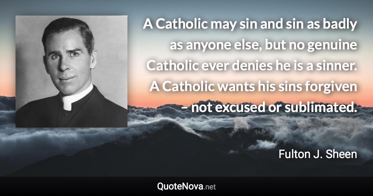 A Catholic may sin and sin as badly as anyone else, but no genuine Catholic ever denies he is a sinner. A Catholic wants his sins forgiven – not excused or sublimated. - Fulton J. Sheen quote