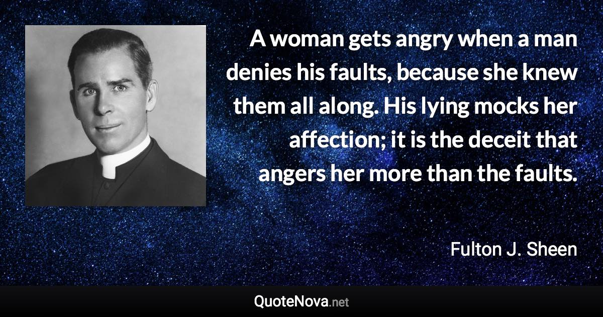 A woman gets angry when a man denies his faults, because she knew them all along. His lying mocks her affection; it is the deceit that angers her more than the faults. - Fulton J. Sheen quote