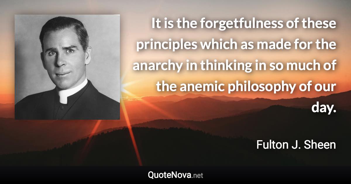 It is the forgetfulness of these principles which as made for the anarchy in thinking in so much of the anemic philosophy of our day. - Fulton J. Sheen quote