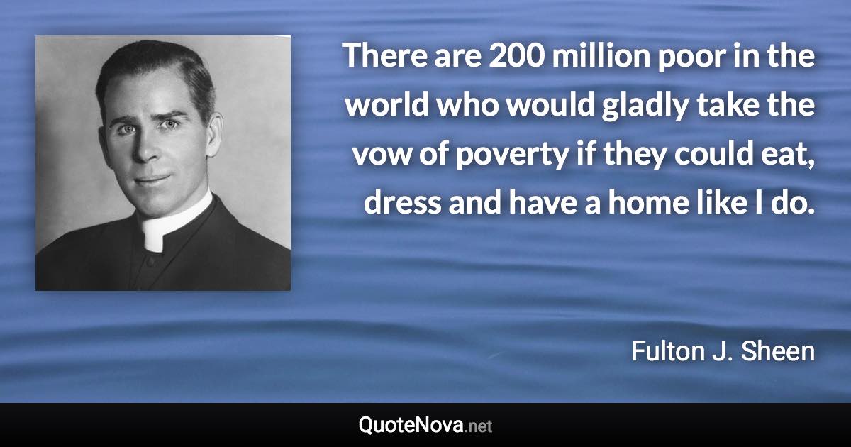 There are 200 million poor in the world who would gladly take the vow of poverty if they could eat, dress and have a home like I do. - Fulton J. Sheen quote