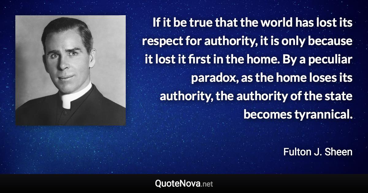 If it be true that the world has lost its respect for authority, it is only because it lost it first in the home. By a peculiar paradox, as the home loses its authority, the authority of the state becomes tyrannical. - Fulton J. Sheen quote