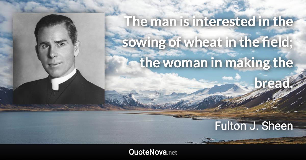 The man is interested in the sowing of wheat in the field; the woman in making the bread. - Fulton J. Sheen quote