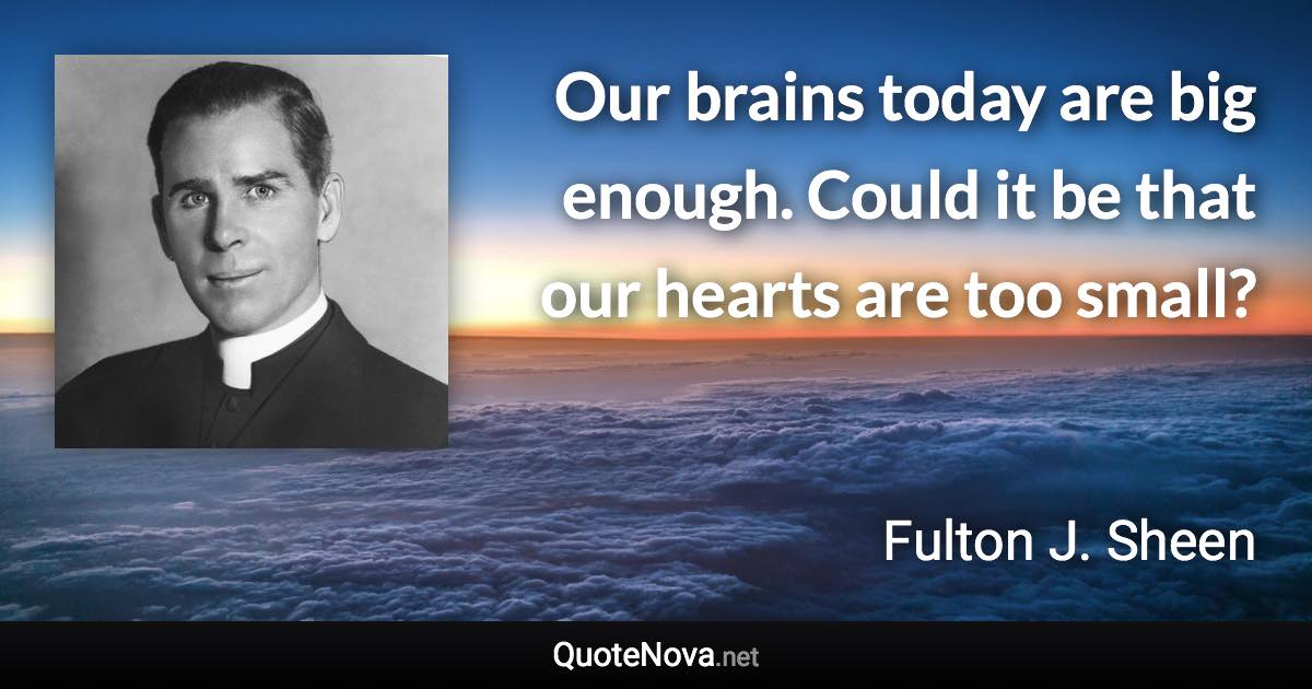 Our brains today are big enough. Could it be that our hearts are too small? - Fulton J. Sheen quote