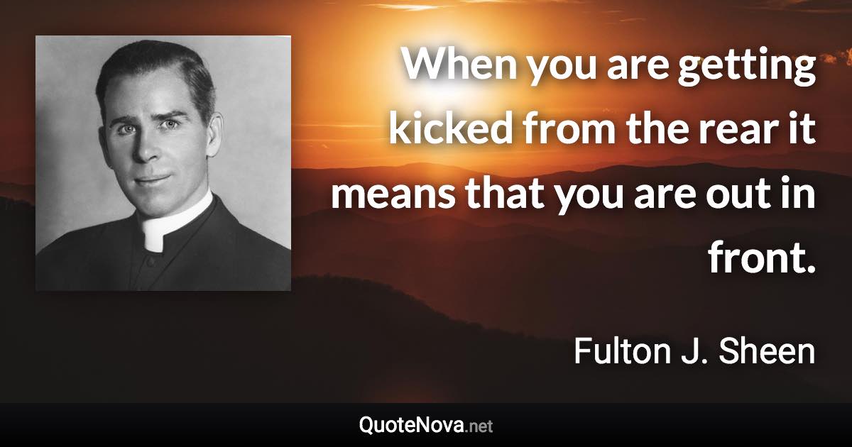 When you are getting kicked from the rear it means that you are out in front. - Fulton J. Sheen quote