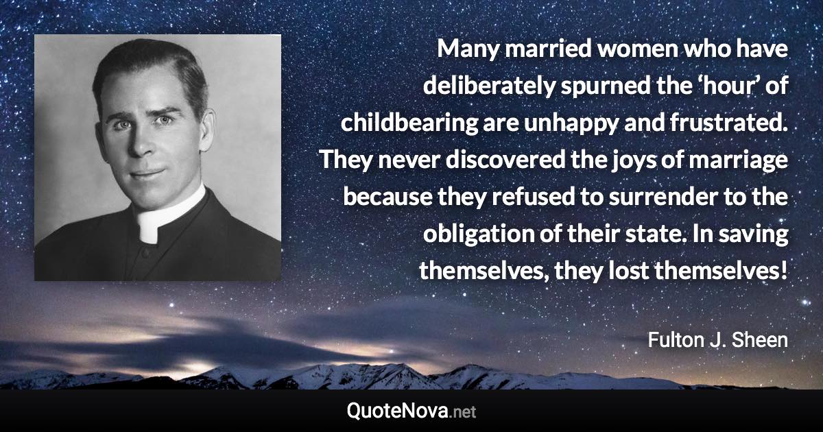 Many married women who have deliberately spurned the ‘hour’ of childbearing are unhappy and frustrated. They never discovered the joys of marriage because they refused to surrender to the obligation of their state. In saving themselves, they lost themselves! - Fulton J. Sheen quote