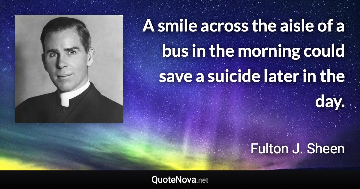 A smile across the aisle of a bus in the morning could save a suicide later in the day. - Fulton J. Sheen quote