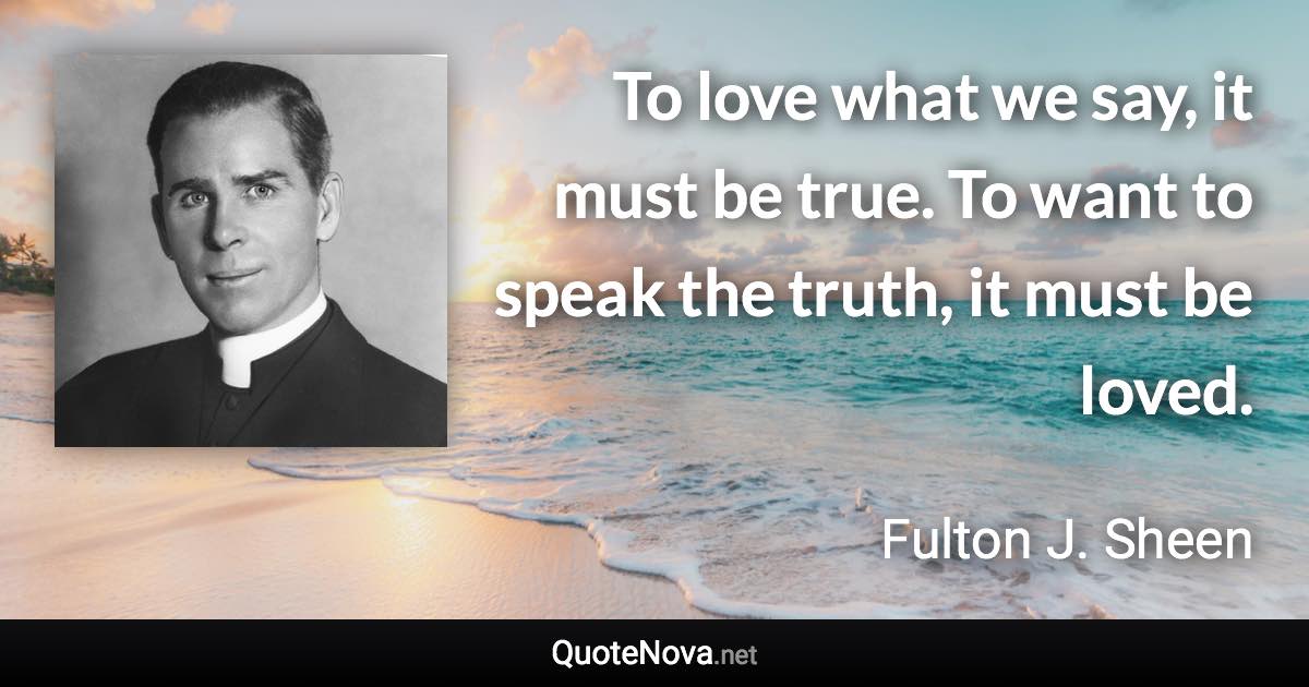 To love what we say, it must be true. To want to speak the truth, it must be loved. - Fulton J. Sheen quote